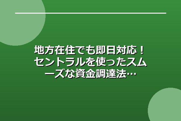 地方在住でも即日対応！セントラルを使ったスムーズな資金調達法