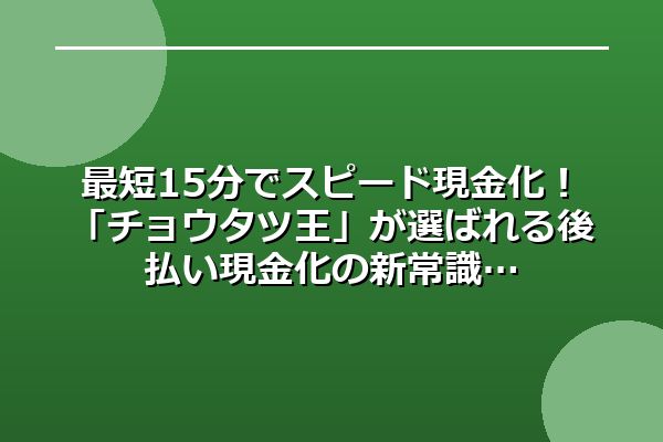 最短15分でスピード現金化！「チョウタツ王」が選ばれる後払い現金化の新常識