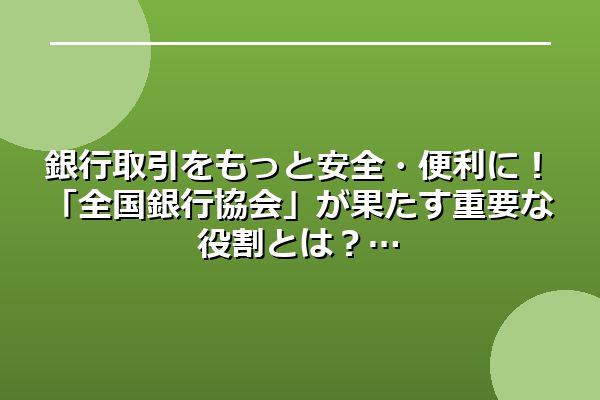 銀行取引をもっと安全・便利に！「全国銀行協会」が果たす重要な役割とは？