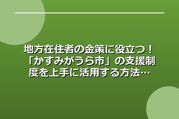 地方在住者の金策に役立つ！「かすみがうら市」の支援制度を上手に活用する方法